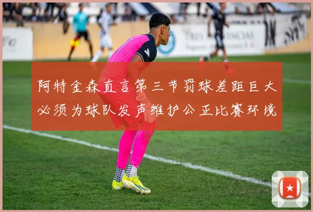 阿特金森直言第三节罚球差距巨大必须为球队发声维护公正比赛环境