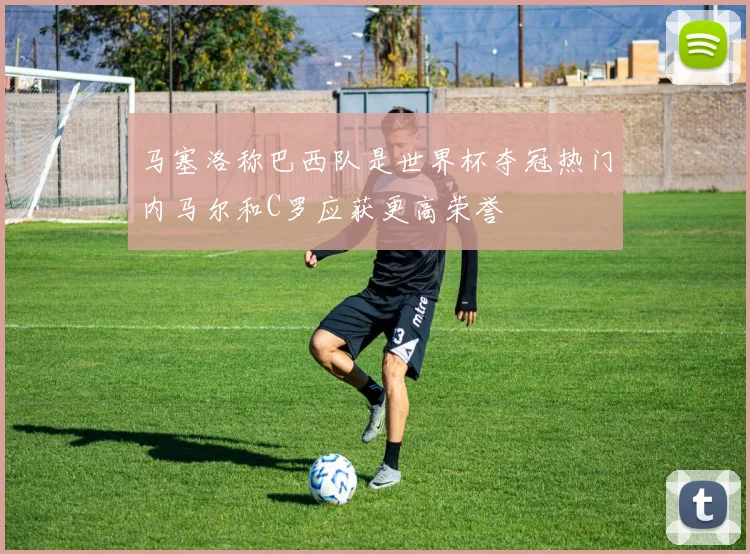 马塞洛称巴西队是世界杯夺冠热门内马尔和C罗应获更高荣誉