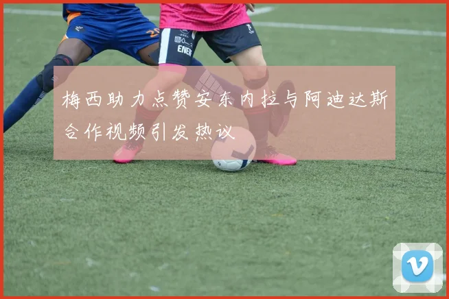 梅西助力点赞安东内拉与阿迪达斯合作视频引发热议