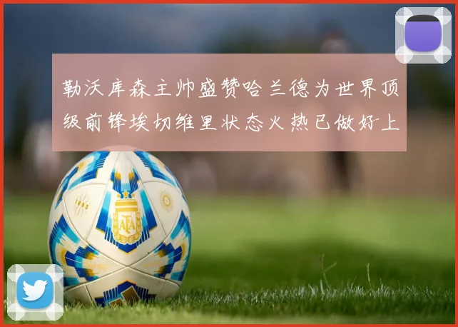 勒沃库森主帅盛赞哈兰德为世界顶级前锋埃切维里状态火热已做好上场准备