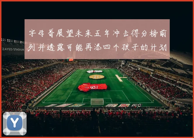 字母哥展望未来五年冲击得分榜前列并透露可能再添四个孩子的计划