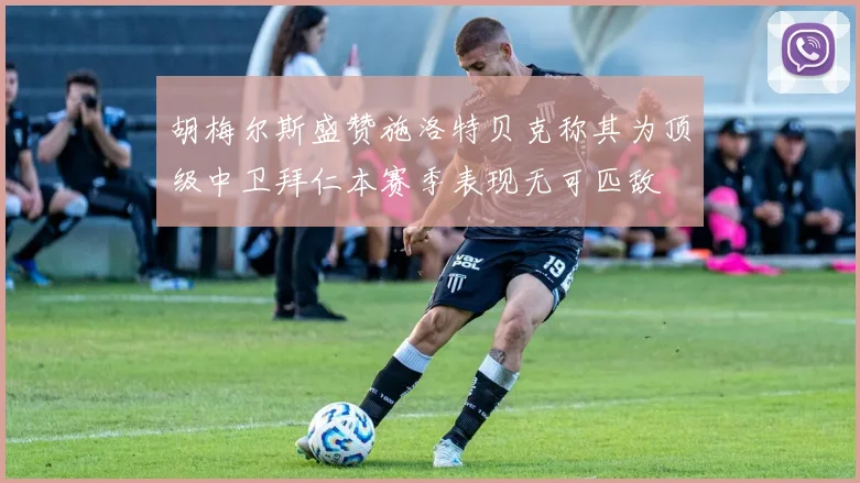 胡梅尔斯盛赞施洛特贝克称其为顶级中卫拜仁本赛季表现无可匹敌